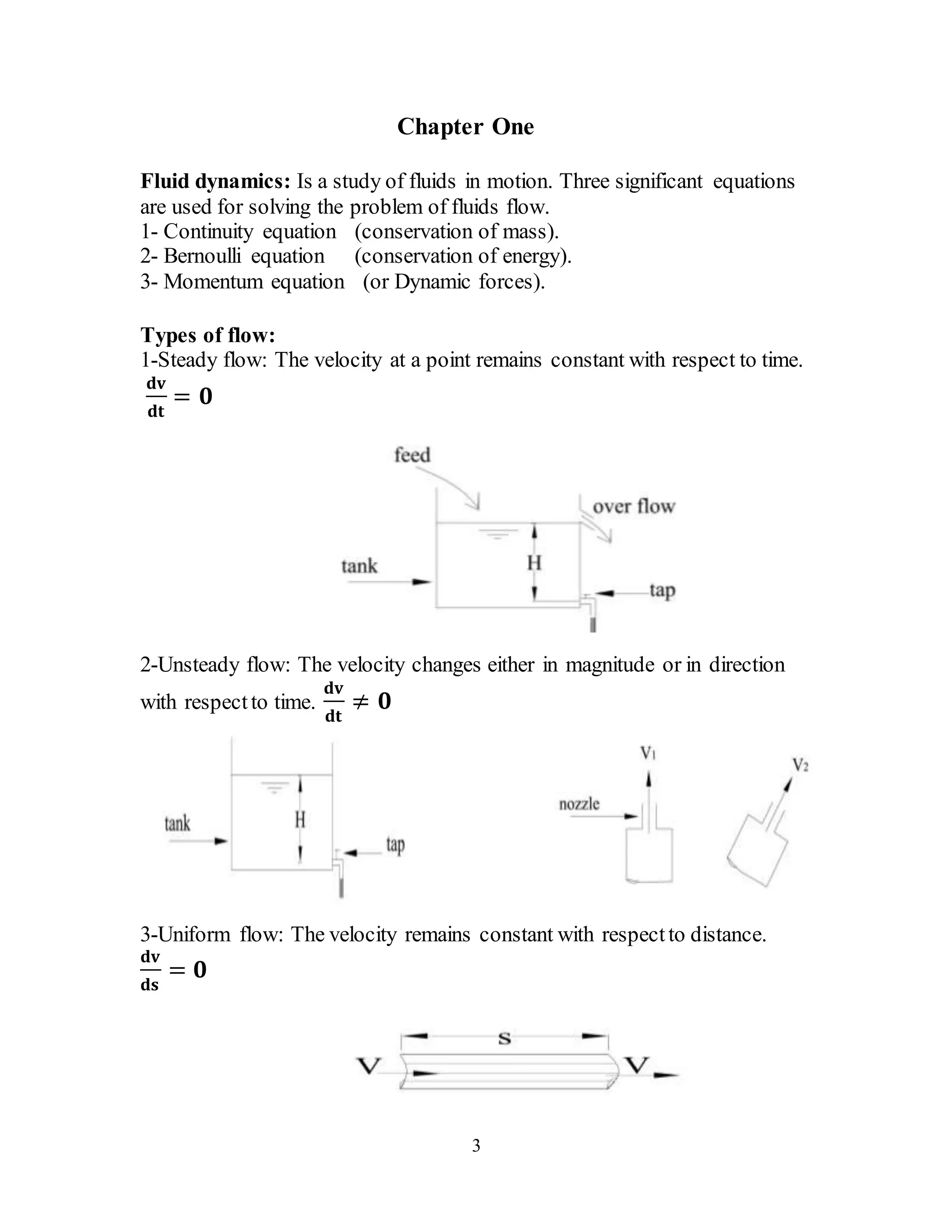 3
Chapter One
Fluid dynamics: Is a study of fluids in motion. Three significant equations
are used for solving the problem of fluids flow.
1- Continuity equation (conservation of mass).
2- Bernoulli equation (conservation of energy).
3- Momentum equation (or Dynamic forces).
Types of flow:
1-Steady flow: The velocity at a point remains constant with respect to time.
𝐝𝐯
𝐝𝐭
= 𝟎
2-Unsteady flow: The velocity changes either in magnitude or in direction
with respectto time.
𝐝𝐯
𝐝𝐭
≠ 𝟎
3-Uniform flow: The velocity remains constant with respectto distance.
𝐝𝐯
𝐝𝐬
= 𝟎
 