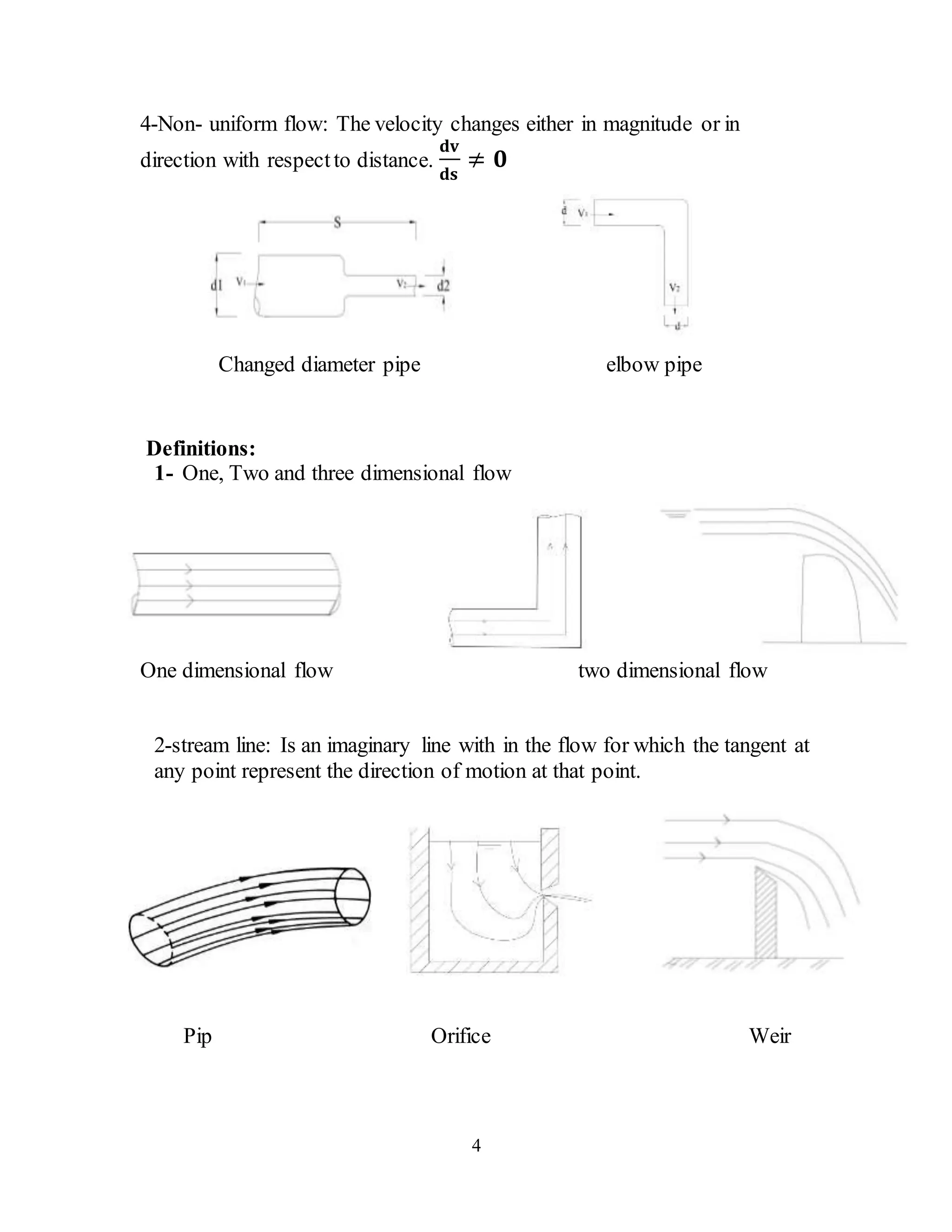 4
4-Non- uniform flow: The velocity changes either in magnitude or in
direction with respectto distance.
𝐝𝐯
𝐝𝐬
≠ 𝟎
Changed diameter pipe elbow pipe
Definitions:
1- One, Two and three dimensional flow
One dimensional flow two dimensional flow
2-stream line: Is an imaginary line with in the flow for which the tangent at
any point represent the direction of motion at that point.
Pip Orifice Weir
 