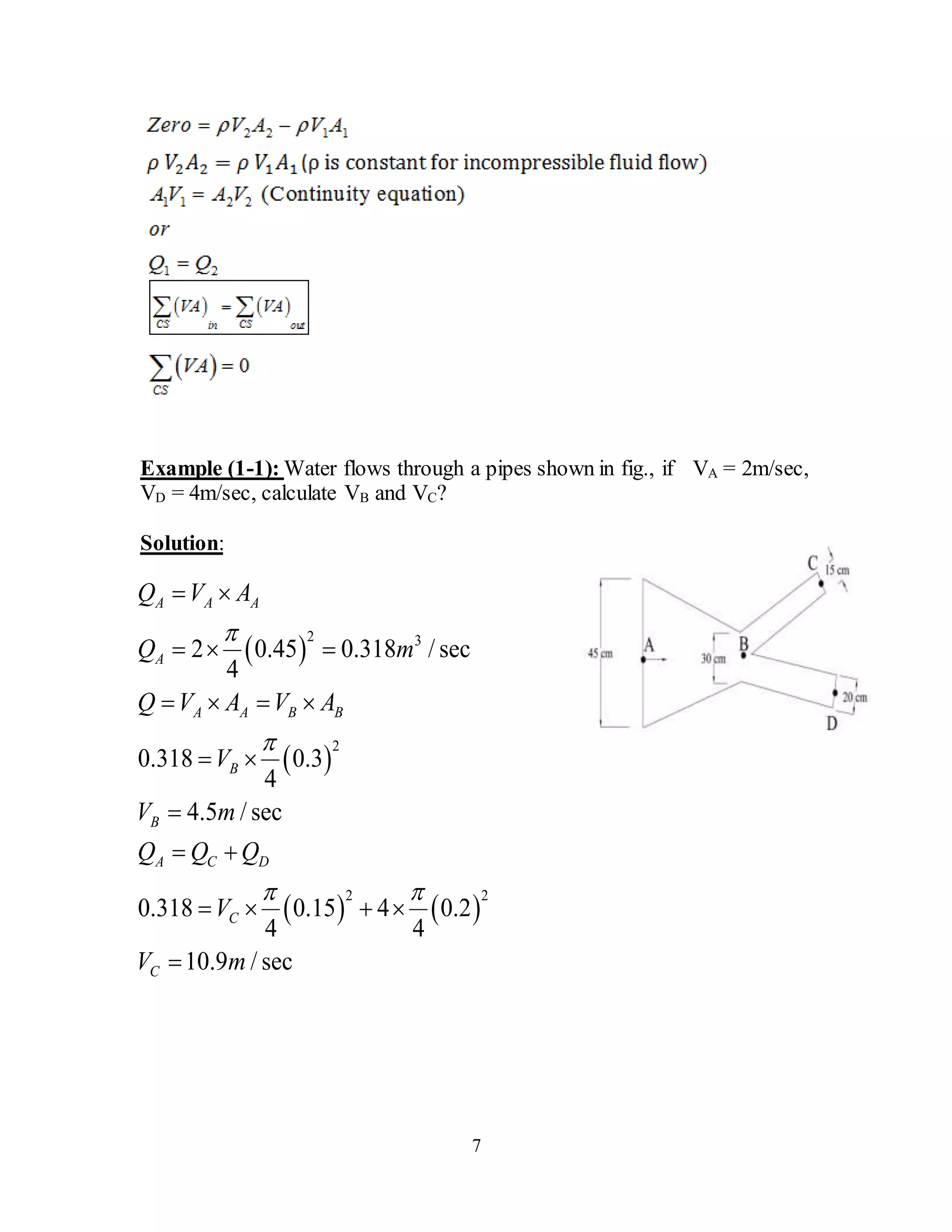 7
Example (1-1): Water flows through a pipes shown in fig., if VA = 2m/sec,
VD = 4m/sec, calculate VB and VC?
Solution:
 
 
   
2 3
2
2 2
2 0.45 0.318 / sec
4
0.318 0.3
4
4.5 / sec
0.318 0.15 4 0.2
4 4
10.9 / sec
A A A
A
A A B B
B
B
A C D
C
C
Q V A
Q m
Q V A V A
V
V m
Q Q Q
V
V m


 
 
  
   
 

 
   

 