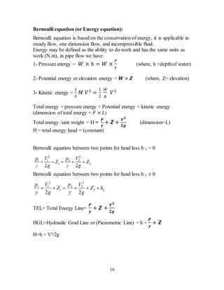 10
Bernoulli equation (or Energy equation):
Bernoulli equation is based on the conservation of energy, it is applicable in
steady flow, one dimension flow, and incompressible fluid.
Energy may be defined as the ability to do work and has the same units as
work (N.m), in pipe flow we have:
1- Pressure energy = 𝑊 × ℎ = 𝑊 ×
𝑃
𝛾
(where, h =depthof water)
2- Potential energy or elevation energy = 𝑾 × 𝒁 (where, Z= elevation)
3- Kinetic energy =
1
2
𝑀 𝑉2
=
1
2
𝑊
𝑔
𝑉2
Total energy = pressure energy + Potential energy + kinetic energy
(dimension of total energy = 𝐹 × 𝐿)
Total energy /unit weight = H =
𝑷
𝜸
+ 𝒁 +
𝑽 𝟐
𝟐𝒈
(dimension=L)
H = total energy head = (constant)
Bernoulli equation between two points for head loss h L = 0
Bernoulli equation between two points for head loss h L ≠ 0
2 2
1 1 2 2
1 2
2 2
L
p V p V
Z Z h
g g 
     
TEL= Total Energy Line=
𝑷
𝜸
+ 𝒁 +
𝑽 𝟐
𝟐𝒈
HGL=Hydraulic Grad Line or (Piezometric Line) = h =
𝑷
𝜸
+ 𝒁
H=h + V2/2g
 