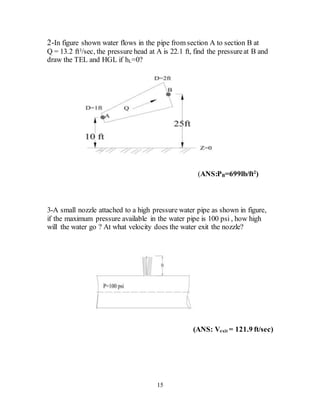 15
2-In figure shown water flows in the pipe from section A to section B at
Q = 13.2 ft3/sec, the pressure head at A is 22.1 ft, find the pressureat B and
draw the TEL and HGL if hL=0?
(ANS:PB=699lb/ft2
)
3-A small nozzle attached to a high pressure water pipe as shown in figure,
if the maximum pressure available in the water pipe is 100 psi , how high
will the water go ? At what velocity does the water exit the nozzle?
(ANS: Vexit = 121.9 ft/sec)
 