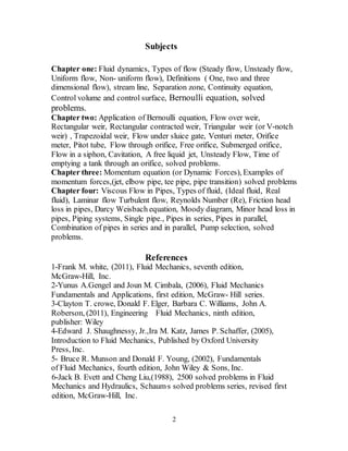 2
Subjects
Chapter one: Fluid dynamics, Types of flow (Steady flow, Unsteady flow,
Uniform flow, Non- uniform flow), Definitions ( One, two and three
dimensional flow), stream line, Separation zone, Continuity equation,
Control volume and control surface, Bernoulli equation, solved
problems.
Chapter two: Application of Bernoulli equation, Flow over weir,
Rectangular weir, Rectangular contracted weir, Triangular weir (or V-notch
weir) , Trapezoidal weir, Flow under sluice gate, Venturi meter, Orifice
meter, Pitot tube, Flow through orifice, Free orifice, Submerged orifice,
Flow in a siphon, Cavitation, A free liquid jet, Unsteady Flow, Time of
emptying a tank through an orifice, solved problems.
Chapter three: Momentum equation (or Dynamic Forces), Examples of
momentum forces,(jet, elbow pipe, tee pipe, pipe transition) solved problems
Chapter four: Viscous Flow in Pipes, Types of fluid, (Ideal fluid, Real
fluid), Laminar flow Turbulent flow, Reynolds Number (Re), Friction head
loss in pipes, Darcy Weisbach equation, Moody diagram, Minor head loss in
pipes, Piping systems, Single pipe., Pipes in series, Pipes in parallel,
Combination of pipes in series and in parallel, Pump selection, solved
problems.
References
1-Frank M. white, (2011), Fluid Mechanics, seventh edition,
McGraw-Hill, Inc.
2-Yunus A.Gengel and Joun M. Cimbala, (2006), Fluid Mechanics
Fundamentals and Applications, first edition, McGraw- Hill series.
3-Clayton T. crowe, Donald F. Elger, Barbara C. Williams, John A.
Roberson, (2011), Engineering Fluid Mechanics, ninth edition,
publisher: Wiley
4-Edward J. Shaughnessy, Jr.,Ira M. Katz, James P. Schaffer, (2005),
Introduction to Fluid Mechanics, Published by Oxford University
Press, Inc.
5- Bruce R. Munson and Donald F. Young, (2002), Fundamentals
of Fluid Mechanics, fourth edition, John Wiley & Sons, Inc.
6-Jack B. Evett and Cheng Liu,(1988), 2500 solved problems in Fluid
s solved problems series, revised first,Mechanics and Hydraulics, Schaum
edition, McGraw-Hill, Inc.
 