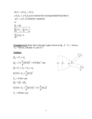 7
Example (1-1): Water flows through a pipes shown in fig., if VA = 2m/sec,
VD = 4m/sec, calculate VB and VC?
Solution:
 
 
   
2 3
2
2 2
2 0.45 0.318 / sec
4
0.318 0.3
4
4.5 / sec
0.318 0.15 4 0.2
4 4
10.9 / sec
A A A
A
A A B B
B
B
A C D
C
C
Q V A
Q m
Q V A V A
V
V m
Q Q Q
V
V m


 
 
  
   
 

 
   

 