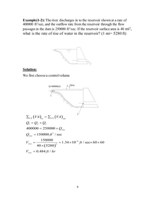 8
Example(1-2): The river discharges in to the reservoir shown at a rate of
400000 ft3/sec, and the outflow rate from the reservoir through the flow
passages in the dam is 250000 ft3/sec. If the reservoir surface area is 40 mi2,
what is the rate of rise of water in the reservoir? (1 mi= 5280 ft)
Solution:
We first choosea controlvolume
   
 
1 2 3
3
4
2
400000 250000
150000 / sec
150000
1.34 10 / sec 60 60
40 5280
0.484 /
CS CSin out
rise
rise
rise
rise
VA VA
Q Q Q
Q
Q ft
V ft
V ft hr

  
 
 

    


 