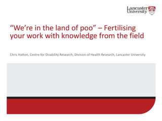 “We’re in the land of poo” – Fertilising
your work with knowledge from the field
Chris Hatton, Centre for Disability Research, Division of Health Research, Lancaster University
 