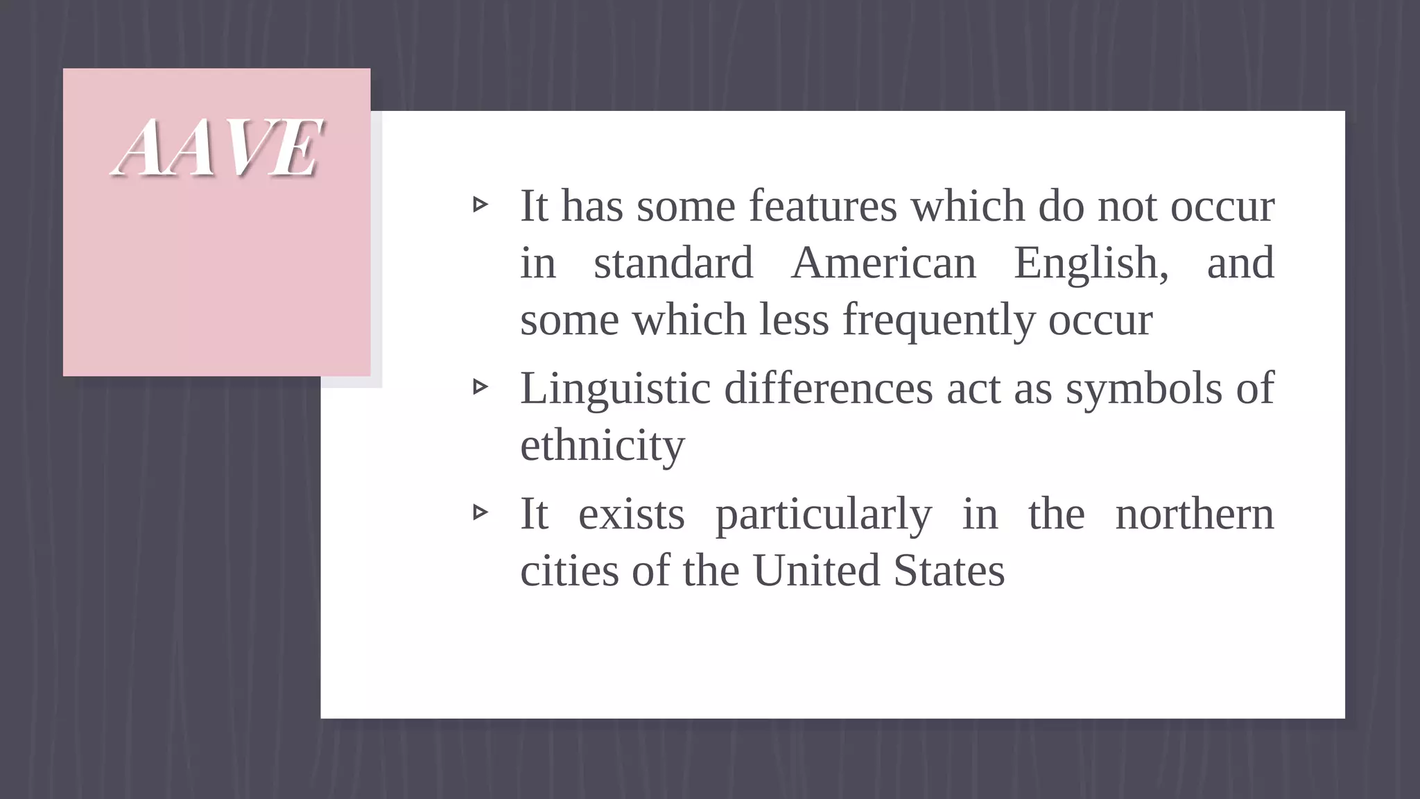 AAVE
▹ It has some features which do not occur
in standard American English, and
some which less frequently occur
▹ Linguistic differences act as symbols of
ethnicity
▹ It exists particularly in the northern
cities of the United States
 