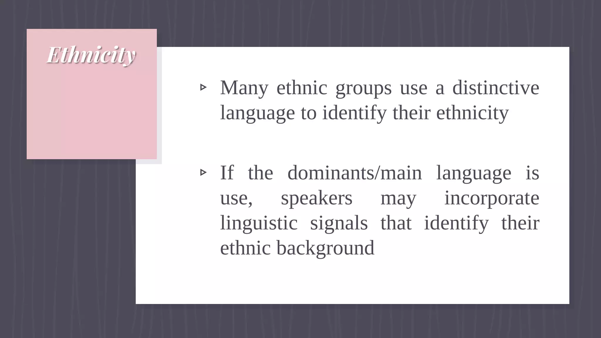 Ethnicity
▹ Many ethnic groups use a distinctive
language to identify their ethnicity
▹ If the dominants/main language is
use, speakers may incorporate
linguistic signals that identify their
ethnic background
 
