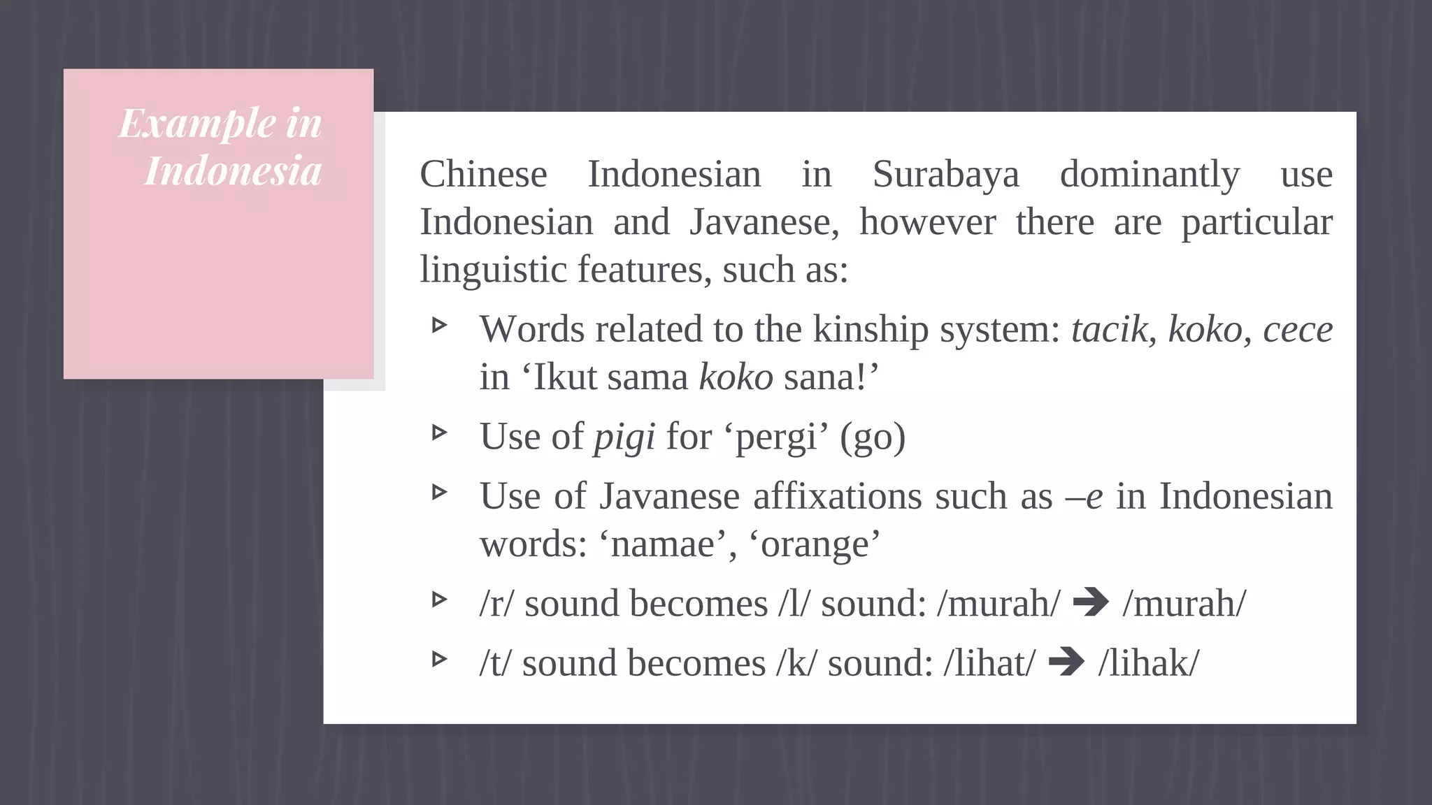 Example in
Indonesia Chinese Indonesian in Surabaya dominantly use
Indonesian and Javanese, however there are particular
linguistic features, such as:
▹ Words related to the kinship system: tacik, koko, cece
in ‘Ikut sama koko sana!’
▹ Use of pigi for ‘pergi’ (go)
▹ Use of Javanese affixations such as –e in Indonesian
words: ‘namae’, ‘orange’
▹ /r/ sound becomes /l/ sound: /murah/  /murah/
▹ /t/ sound becomes /k/ sound: /lihat/  /lihak/
 