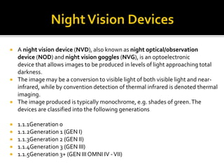  A night vision device (NVD), also known as night optical/observation
device (NOD) and night vision goggles (NVG), is an optoelectronic
device that allows images to be produced in levels of light approaching total
darkness.
 The image may be a conversion to visible light of both visible light and near-
infrared, while by convention detection of thermal infrared is denoted thermal
imaging.
 The image produced is typically monochrome, e.g. shades of green.The
devices are classified into the following generations
 1.1.1Generation 0
 1.1.2Generation 1 (GEN I)
 1.1.3Generation 2 (GEN II)
 1.1.4Generation 3 (GEN III)
 1.1.5Generation 3+ (GEN III OMNI IV -VII)
 