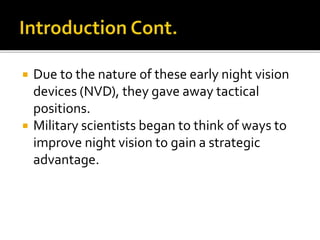  Due to the nature of these early night vision
devices (NVD), they gave away tactical
positions.
 Military scientists began to think of ways to
improve night vision to gain a strategic
advantage.
 