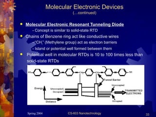 Spring 2004 CS-603 Nanotechnology 33
Molecular Electronic Devices
(…continued)
 Molecular Electronic Resonant Tunneling Diode
- Concept is similar to solid-state RTD
 Chains of Benzene ring act like conductive wires
- “CH2” (Methylene group) act as electron barriers
- Island or potential well formed between them
 Potential well in molecular RTDs is 10 to 100 times less than
solid-state RTDs
 