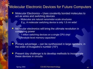 Spring 2004 CS-603 Nanotechnology 41
Molecular Electronic Devices for Future Computers
 Molecular Electronics – Uses covalently bonded molecules to
act as wires and switching devices
- Molecules are natural nanometer-scale structures
E.g., A molecular switching device is only 1.5 nm wide!
 Molecular electronics will bring the ultimate revolution in
computing power
- 1 trillion switching devices on a single CPU chip!
- Terabyte level memory capacities!
 Primary advantage – can be synthesized in large numbers; in
the order of Avagadro’s number (1023
)
 Present day challenge is to develop methods to incorporate
these devices in circuits
 