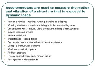 Accelerometers are used to measure the motion
and vibration of a structure that is exposed to
dynamic loads
 Human activities – walking, running, dancing or skipping
 Working machines – inside a building or in the surrounding area
 Construction work – driving piles, demolition, drilling and excavating
 Moving loads on bridges
 Vehicle collisions
 Impact loads – falling debris
 Concussion loads – internal and external explosions
 Collapse of structural elements
 Wind loads and wind gusts
 Air blast pressure
 Loss of support because of ground failure
 Earthquakes and aftershocks
 