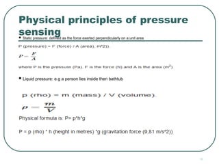 18
Physical principles of pressure
sensing Static pressure: defined as the force exerted perpendicularly on a unit area
 Volume pressure: defined as mass per unit volume
 Liquid pressure: e.g a person lies inside then bathtub
 