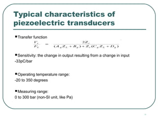 19
Typical characteristics of
piezoelectric transducers
Transfer function
Sensitivity: the change in output resulting from a change in input
-33pC/bar
Operating temperature range:
-20 to 350 degrees
Measuring range:
0 to 300 bar (non-SI unit, like Pa)
 