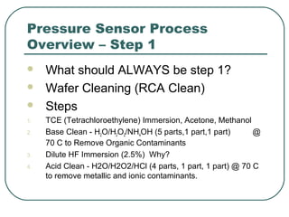 Pressure Sensor Process
Overview – Step 1
 What should ALWAYS be step 1?
 Wafer Cleaning (RCA Clean)
 Steps
1. TCE (Tetrachloroethylene) Immersion, Acetone, Methanol
2. Base Clean - H2O/H2O2/NH4OH (5 parts,1 part,1 part) @
70 C to Remove Organic Contaminants
3. Dilute HF Immersion (2.5%) Why?
4. Acid Clean - H2O/H2O2/HCl (4 parts, 1 part, 1 part) @ 70 C
to remove metallic and ionic contaminants.
 