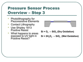 Pressure Sensor Process
Overview – Step 3
 Photolithography for
Piezoresistive Elements
 Contact Lithography
 Use Shipley 1813
Positive Resist
 What happens to areas
exposed to UV light in
Positive Resist?
Si + O2 → SiO2 (Dry Oxidation)
Si + 2H2O2 → SiO2 (Wet Oxidation)
 