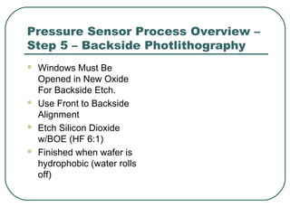 Pressure Sensor Process Overview –
Step 5 – Backside Photlithography
 Windows Must Be
Opened in New Oxide
For Backside Etch.
 Use Front to Backside
Alignment
 Etch Silicon Dioxide
w/BOE (HF 6:1)
 Finished when wafer is
hydrophobic (water rolls
off)
 
