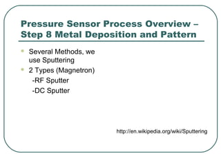 Pressure Sensor Process Overview –
Step 8 Metal Deposition and Pattern
 Several Methods, we
use Sputtering
 2 Types (Magnetron)
-RF Sputter
-DC Sputter
http://en.wikipedia.org/wiki/Sputtering
 
