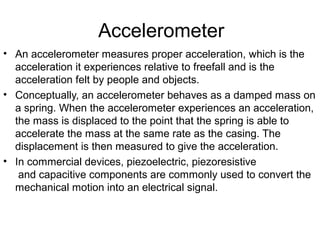 Accelerometer
• An accelerometer measures proper acceleration, which is the
acceleration it experiences relative to freefall and is the
acceleration felt by people and objects.
• Conceptually, an accelerometer behaves as a damped mass on
a spring. When the accelerometer experiences an acceleration,
the mass is displaced to the point that the spring is able to
accelerate the mass at the same rate as the casing. The
displacement is then measured to give the acceleration.
• In commercial devices, piezoelectric, piezoresistive
and capacitive components are commonly used to convert the
mechanical motion into an electrical signal.
 