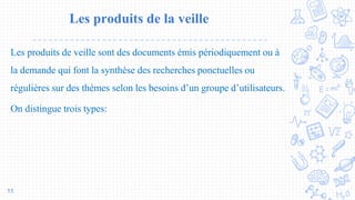 Les produits de la veille
Les produits de veille sont des documents émis périodiquement ou à
la demande qui font la synthèse des recherches ponctuelles ou
régulières sur des thèmes selon les besoins d’un groupe d’utilisateurs.
On distingue trois types:
11
 