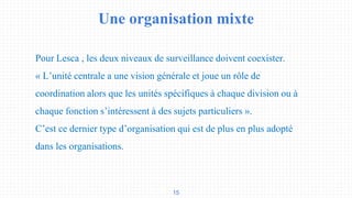 Une organisation mixte
15
Pour Lesca , les deux niveaux de surveillance doivent coexister.
« L’unité centrale a une vision générale et joue un rôle de
coordination alors que les unités spécifiques à chaque division ou à
chaque fonction s’intéressent à des sujets particuliers ».
C’est ce dernier type d’organisation qui est de plus en plus adopté
dans les organisations.
 
