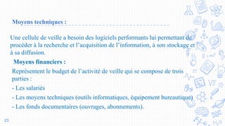 Moyens techniques :
Une cellule de veille a besoin des logiciels performants lui permettant de
procéder à la recherche et l’acquisition de l’information, à son stockage et
à sa diffusion.
Moyens financiers :
Représentent le budget de l’activité de veille qui se compose de trois
parties :
- Les salariés
- Les moyens techniques (outils informatiques, équipement bureautique)
- Les fonds documentaires (ouvrages, abonnements).
23
 