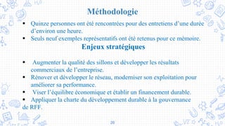 26
Méthodologie
 Quinze personnes ont été rencontrées pour des entretiens d’une durée
d’environ une heure.
 Seuls neuf exemples représentatifs ont été retenus pour ce mémoire.
Enjeux stratégiques
 Augmenter la qualité des sillons et développer les résultats
commerciaux de l’entreprise.
 Rénover et développer le réseau, moderniser son exploitation pour
améliorer sa performance.
 Viser l’équilibre économique et établir un financement durable.
 Appliquer la charte du développement durable à la gouvernance
de RFF.
 