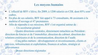 27
Les moyens humains
 L’effectif de RFF s’élève, fin 2009, à 1200 salariés en CDI, dont 85% sont
cadres.
 En plus de ses salariés, RFF fait appel à 73 consultants, 46 assistants à la
maîtrise d’ouvrage et 47 prestataires.
 Afin de répondre à ses missions, RFF s’est organisé autour de :
- Un secrétariat général
- Quatre directions centrales, directement rattachées au Président :
direction du foncier et de l’immobilier, direction du cabinet, direction des
relations extérieures et de la communication, direction de l’audit.
- Cinq pôles métiers : développement et investissements, clients et
services, infrastructure et exploitation, finances et achats, stratégie et
gouvernance
- Douze directions régionales
 