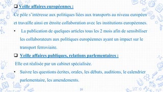 31
 Veille affaires européennes :
Ce pôle s’intéresse aux politiques liées aux transports au niveau européen
et travaille ainsi en étroite collaboration avec les institutions européennes.
• La publication de quelques articles tous les 2 mois afin de sensibiliser
les collaborateurs aux politiques européennes ayant un impact sur le
transport ferroviaire.
 Veille affaires publiques, relations parlementaires :
Elle est réalisée par un cabinet spécialisée.
• Suivre les questions écrites, orales, les débats, auditions, le calendrier
parlementaire, les amendements.
 