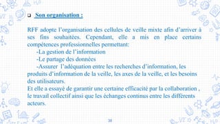 38
 Son organisation :
RFF adopte l’organisation des cellules de veille mixte afin d’arriver à
ses fins souhaitées. Cependant, elle a mis en place certains
compétences professionnelles permettant:
-La gestion de l’information
-Le partage des données
-Assurer l’adéquation entre les recherches d’information, les
produits d’information de la veille, les axes de la veille, et les besoins
des utilisateurs.
Et elle a essayé de garantir une certaine efficacité par la collaboration ,
le travail collectif ainsi que les échanges continus entre les différents
acteurs.
 