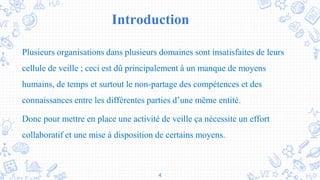 Introduction
Plusieurs organisations dans plusieurs domaines sont insatisfaites de leurs
cellule de veille ; ceci est dû principalement à un manque de moyens
humains, de temps et surtout le non-partage des compétences et des
connaissances entre les différentes parties d’une même entité.
Donc pour mettre en place une activité de veille ça nécessite un effort
collaboratif et une mise à disposition de certains moyens.
4
 