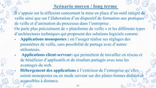 41
Scénario moyen / long terme
Il s’appuie sur la réflexion concernant la mise en place d’un outil intégré de
veille ainsi que sur l’élaboration d’un dispositif de formation aux pratiques
de veille et d’animation du processus dans l’entreprise .
On parle plus précisément de « plateforme de veille » et les différents types
d’architectures techniques qui proposent des solutions logiciels comme:
- Applications monopostes : où l’usager réalise ses réglages des
paramètres de veille, sans possibilité de partage avec d’autres
utilisateurs.
- Applications client-serveur: qui permettent de travailler en réseau et
de bénéficier d’applicatifs et de résultats partagés avec tous les
avantages du web.
- Hébergement des applications à l’extérieur de l’entreprise qu’elles
soient monopostes ou en mode serveur sur des plates-formes dédiées et
accessibles à distance.
 