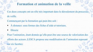 42
Formation et animation de la veille
Ces deux concepts ont un rôle très important dans le déroulement du processus
de veille.
Commençant par la formation qui peut être soit :
 À distance: sous formes des fiches d’aide et tutoriaux.
 Directe
Pour l’animation, étant donnée qu’elle peut être une source de valorisation des
efforts des acteurs ,LESCA propose une modélisation de l’animation reposant
sur six facettes:
 