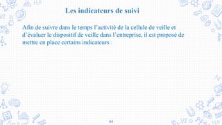 44
Les indicateurs de suivi
Afin de suivre dans le temps l’activité de la cellule de veille et
d’évaluer le dispositif de veille dans l’entreprise, il est proposé de
mettre en place certains indicateurs :
 