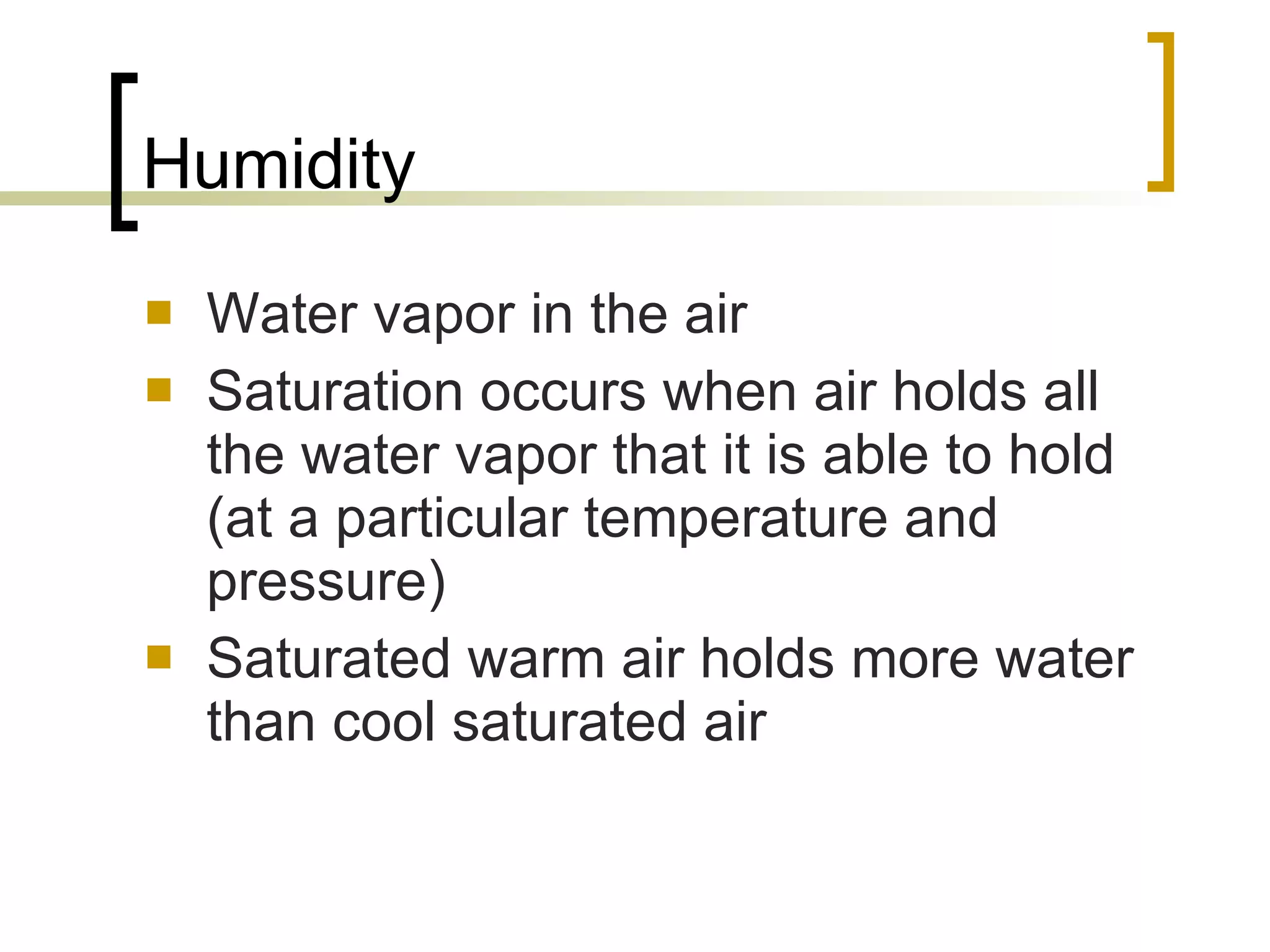 Humidity Water vapor in the air Saturation occurs when air holds all the water vapor that it is able to hold (at a particular temperature and pressure) Saturated warm air holds more water than cool saturated air 