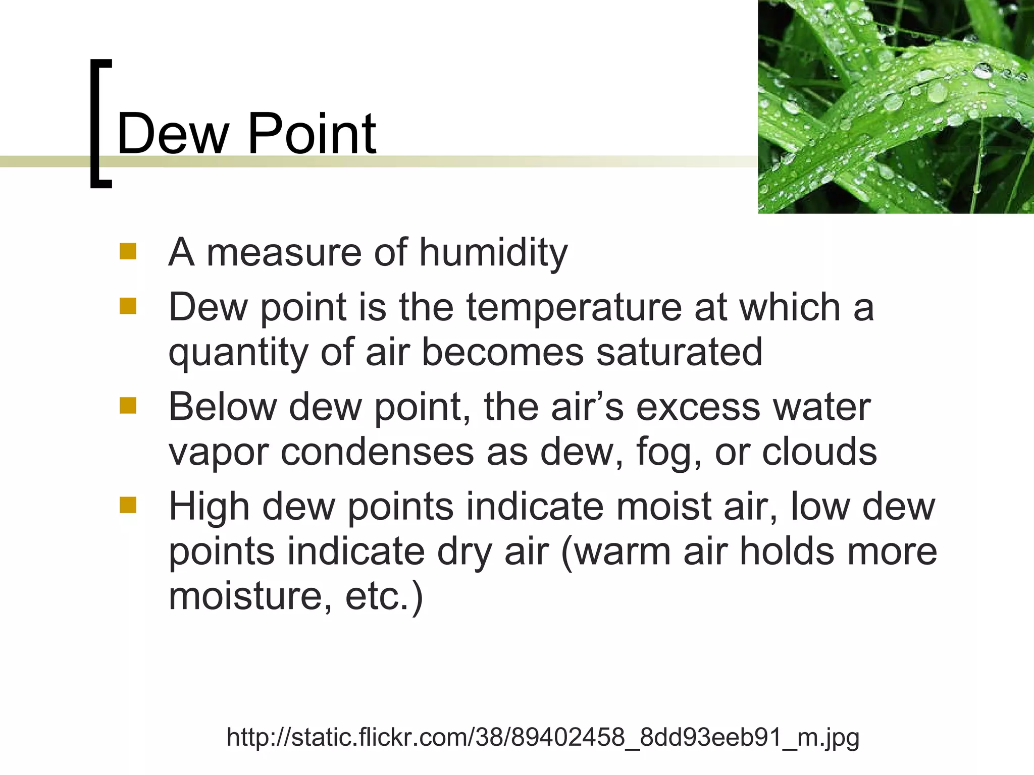 Dew Point A measure of humidity Dew point is the temperature at which a quantity of air becomes saturated Below dew point, the air’s excess water vapor condenses as dew, fog, or clouds High dew points indicate moist air, low dew points indicate dry air (warm air holds more moisture, etc.) http://static.flickr.com/38/89402458_8dd93eeb91_m.jpg 
