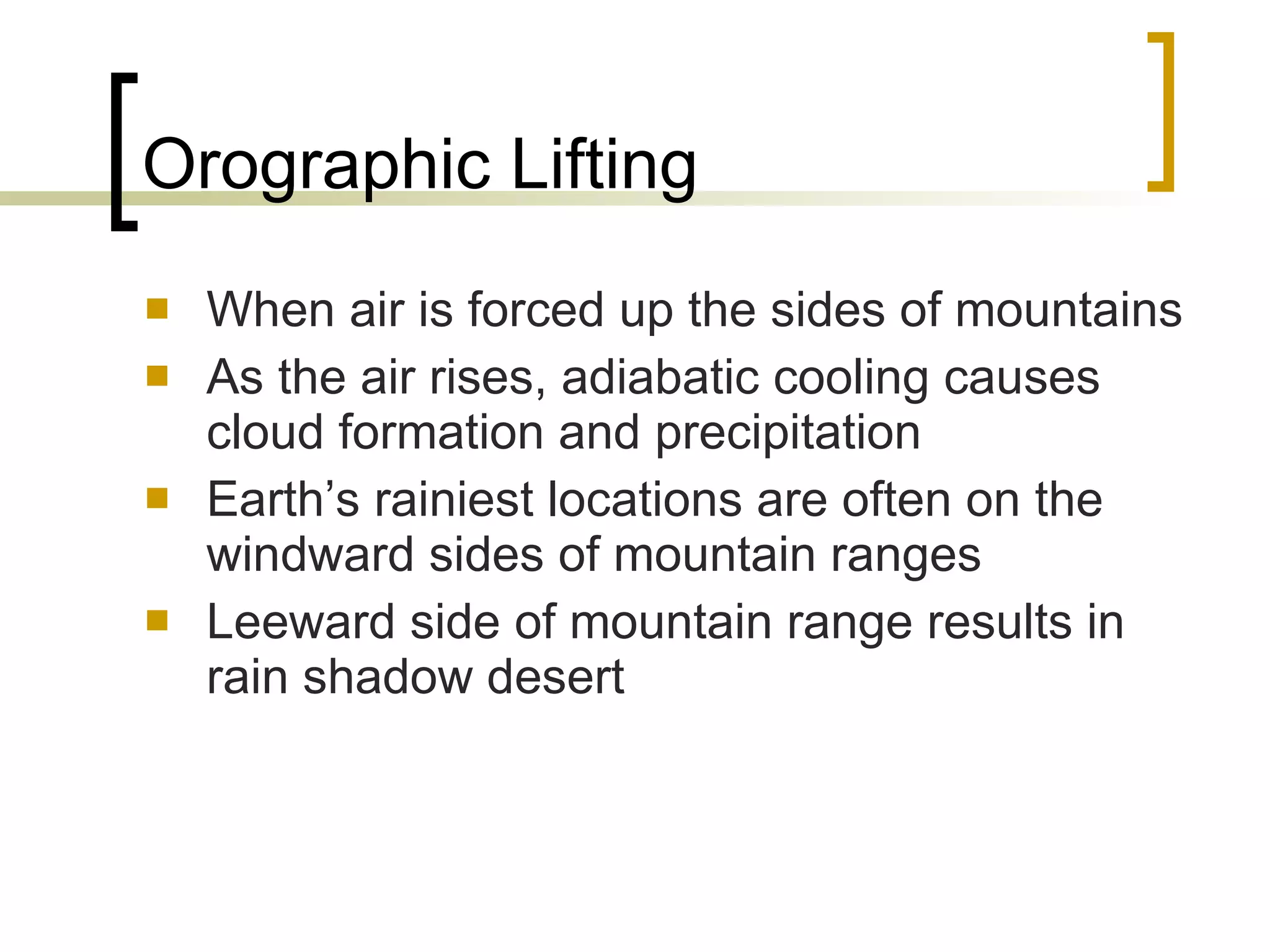 Orographic Lifting When air is forced up the sides of mountains As the air rises, adiabatic cooling causes cloud formation and precipitation Earth’s rainiest locations are often on the windward sides of mountain ranges Leeward side of mountain range results in rain shadow desert 