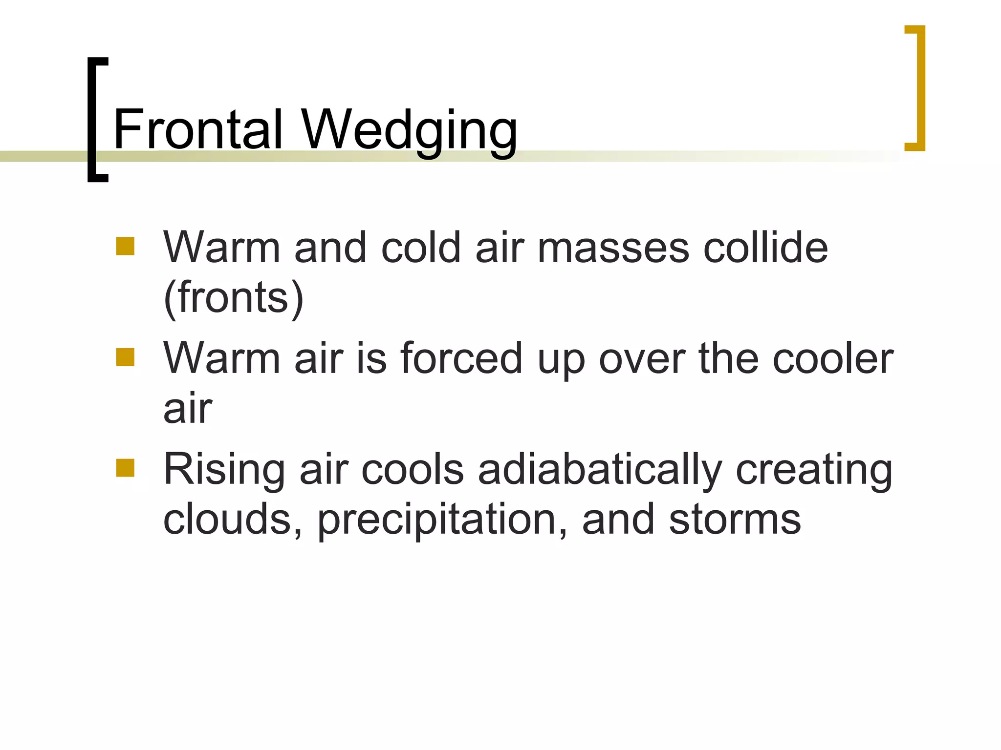 Frontal Wedging Warm and cold air masses collide (fronts) Warm air is forced up over the cooler air Rising air cools adiabatically creating clouds, precipitation, and storms 