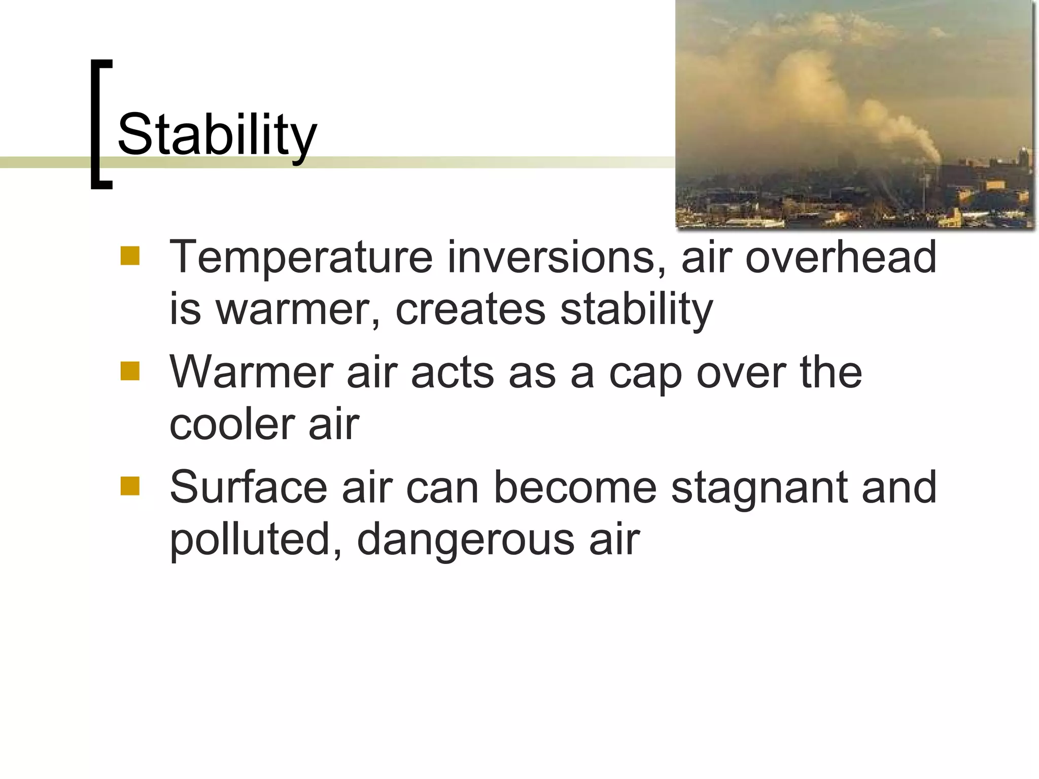 Stability Temperature inversions, air overhead is warmer, creates stability Warmer air acts as a cap over the cooler air Surface air can become stagnant and polluted, dangerous air  