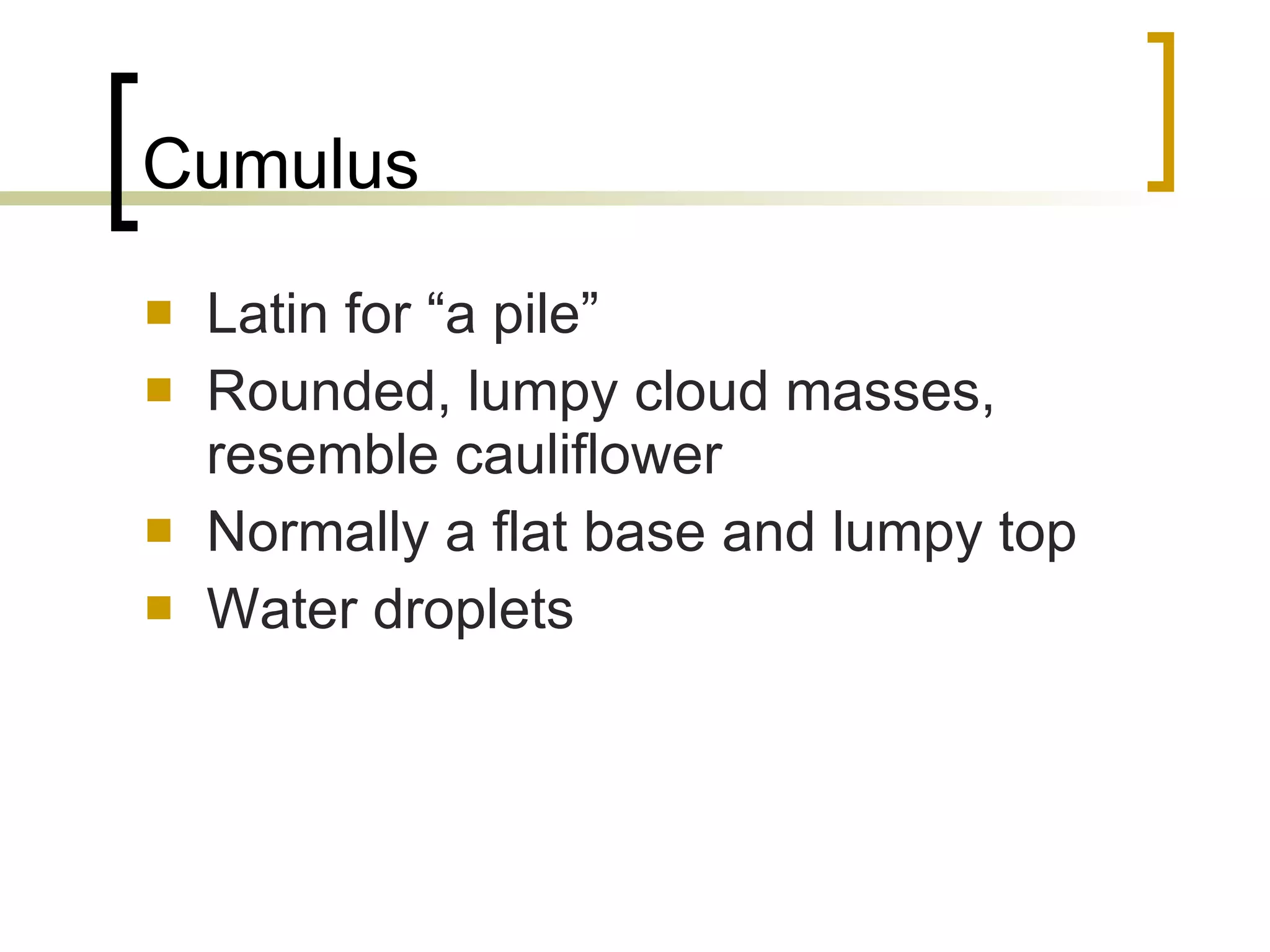 Cumulus Latin for “a pile” Rounded, lumpy cloud masses, resemble cauliflower Normally a flat base and lumpy top Water droplets 