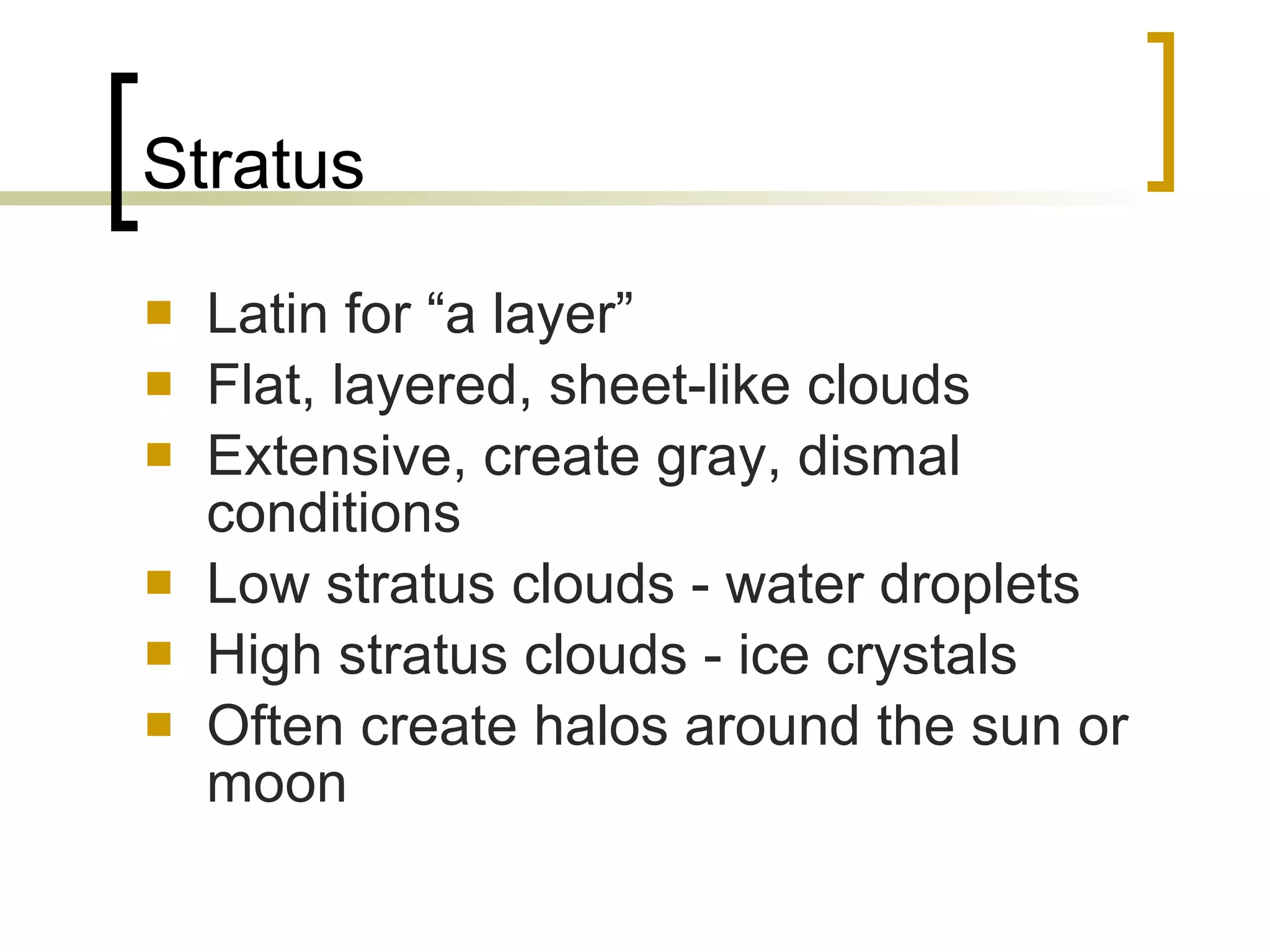 Stratus Latin for “a layer” Flat, layered, sheet-like clouds  Extensive, create gray, dismal conditions Low stratus clouds - water droplets High stratus clouds - ice crystals Often create halos around the sun or moon 