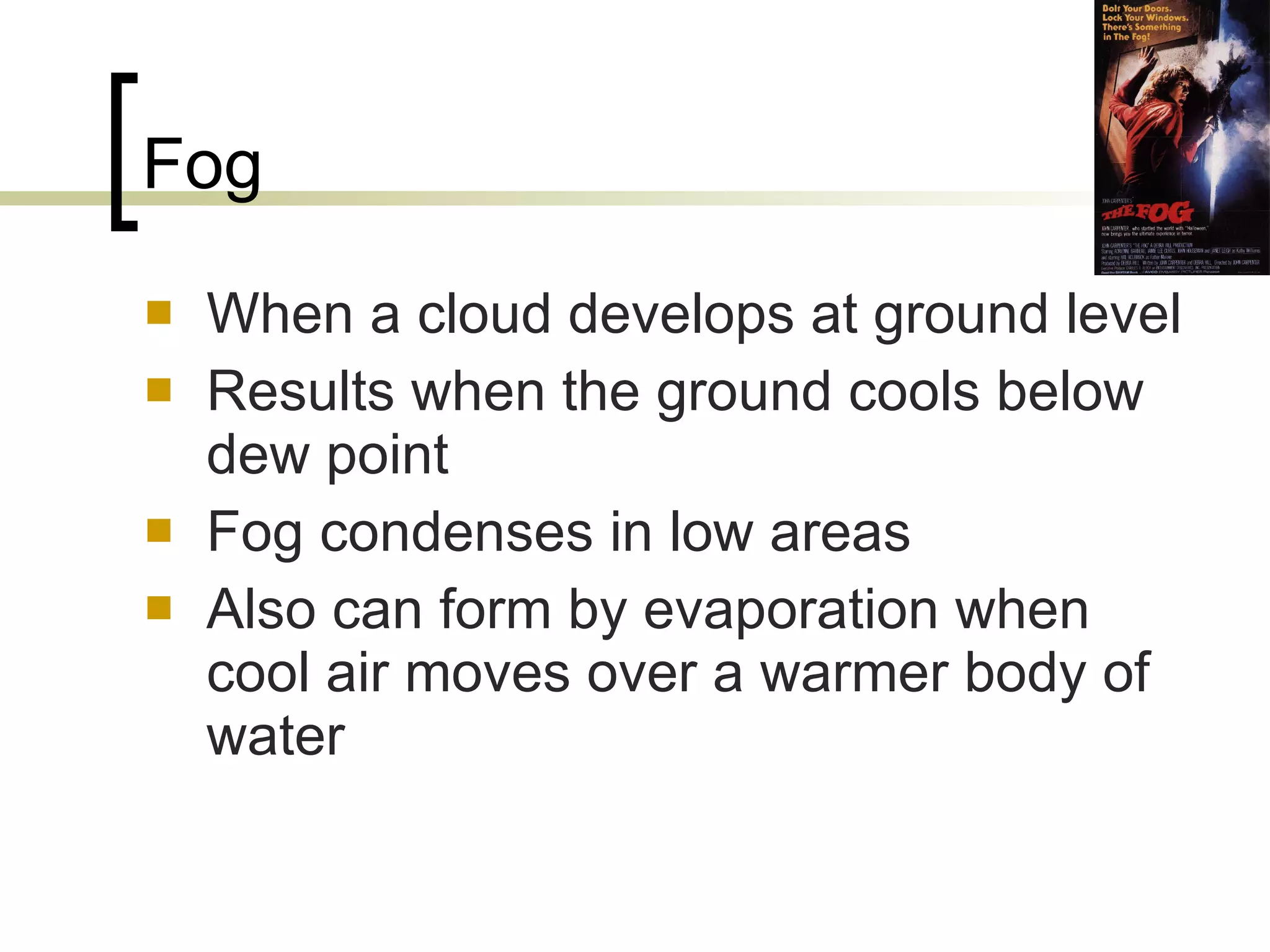 Fog When a cloud develops at ground level Results when the ground cools below dew point Fog condenses in low areas Also can form by evaporation when cool air moves over a warmer body of water 