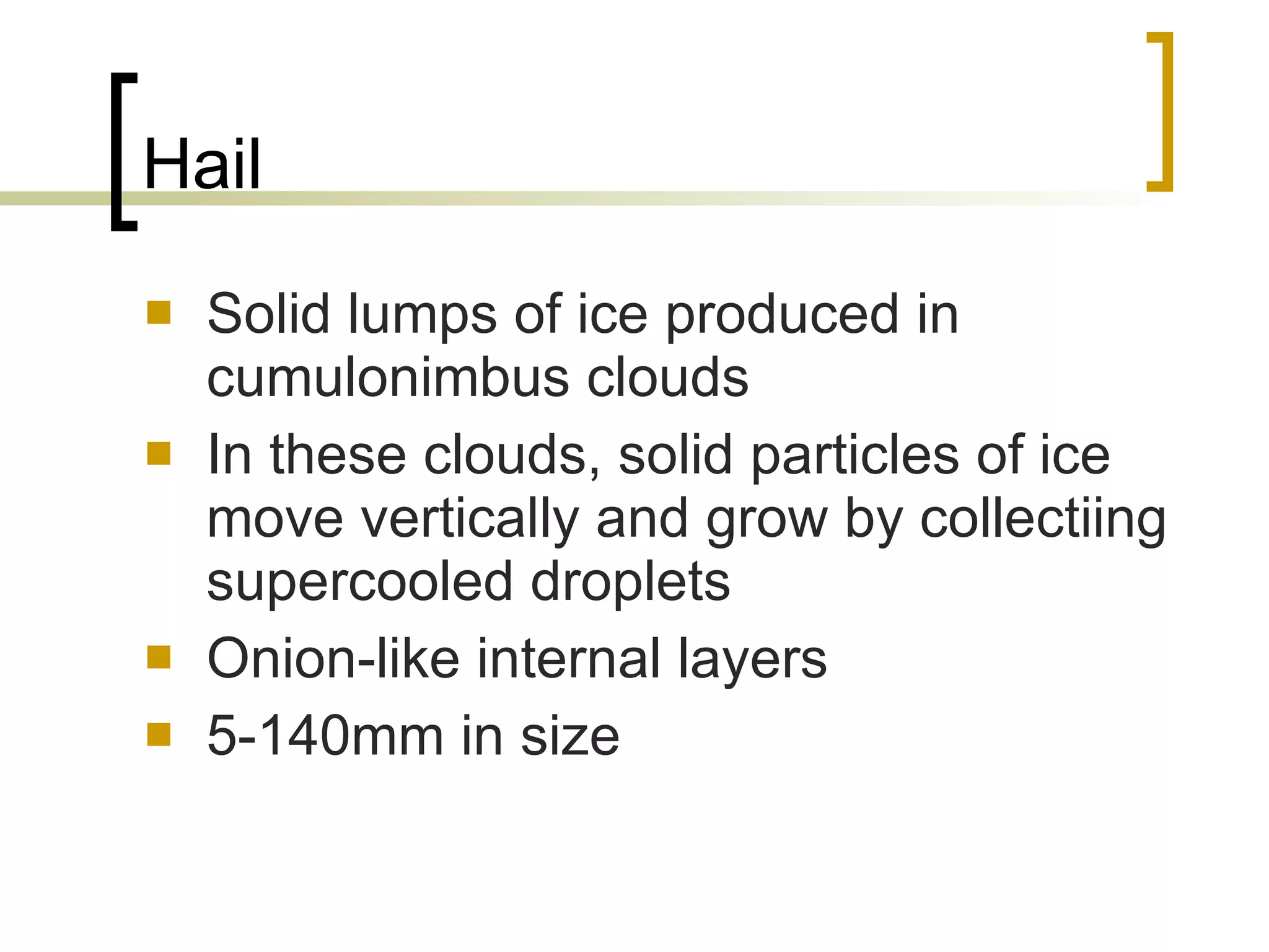 Hail Solid lumps of ice produced in cumulonimbus clouds In these clouds, solid particles of ice move vertically and grow by collectiing supercooled droplets  Onion-like internal layers  5-140mm in size 