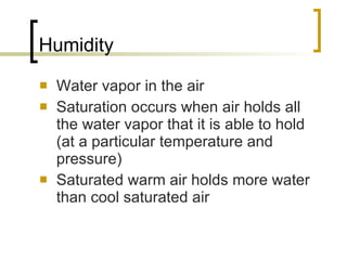 Humidity Water vapor in the air Saturation occurs when air holds all the water vapor that it is able to hold (at a particular temperature and pressure) Saturated warm air holds more water than cool saturated air 