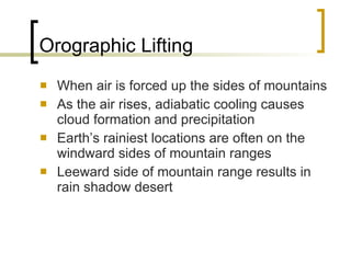 Orographic Lifting When air is forced up the sides of mountains As the air rises, adiabatic cooling causes cloud formation and precipitation Earth’s rainiest locations are often on the windward sides of mountain ranges Leeward side of mountain range results in rain shadow desert 