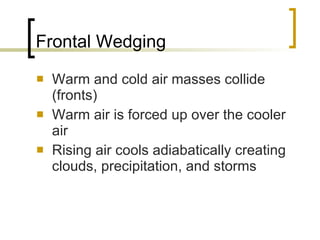 Frontal Wedging Warm and cold air masses collide (fronts) Warm air is forced up over the cooler air Rising air cools adiabatically creating clouds, precipitation, and storms 