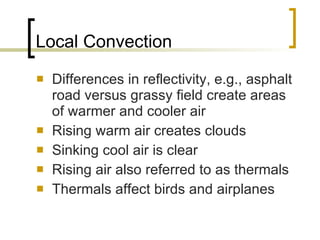 Local Convection Differences in reflectivity, e.g., asphalt road versus grassy field create areas of warmer and cooler air Rising warm air creates clouds Sinking cool air is clear Rising air also referred to as thermals Thermals affect birds and airplanes 