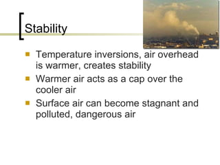 Stability Temperature inversions, air overhead is warmer, creates stability Warmer air acts as a cap over the cooler air Surface air can become stagnant and polluted, dangerous air  