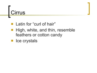 Cirrus Latin for “curl of hair” High, white, and thin, resemble feathers or cotton candy Ice crystals 